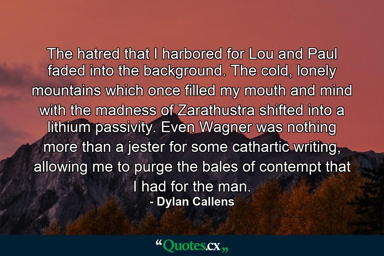 The hatred that I harbored for Lou and Paul faded into the background. The cold, lonely mountains which once filled my mouth and mind with the madness of Zarathustra shifted into a lithium passivity. Even Wagner was nothing more than a jester for some cathartic writing, allowing me to purge the bales of contempt that I had for the man. - Quote by Dylan Callens