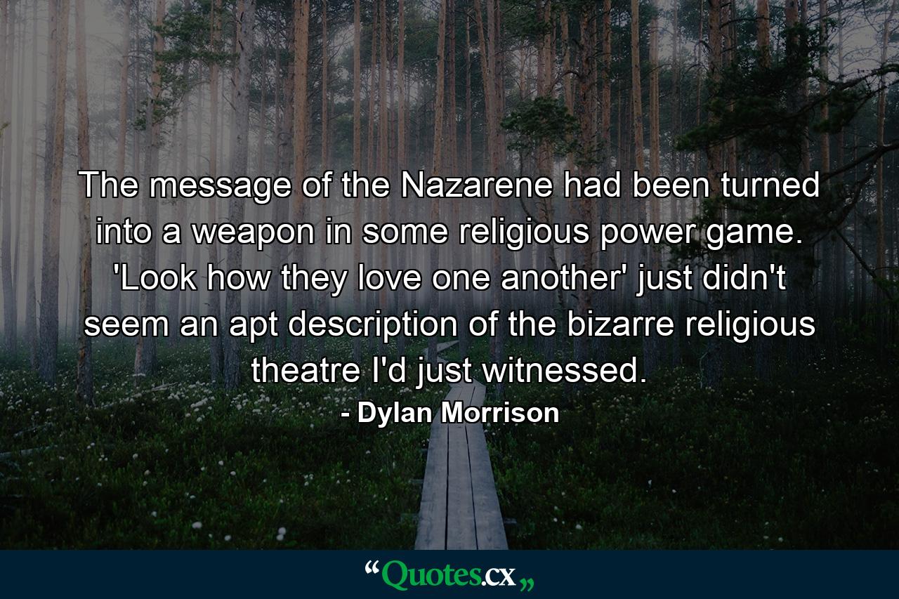 The message of the Nazarene had been turned into a weapon in some religious power game. 'Look how they love one another' just didn't seem an apt description of the bizarre religious theatre I'd just witnessed. - Quote by Dylan Morrison