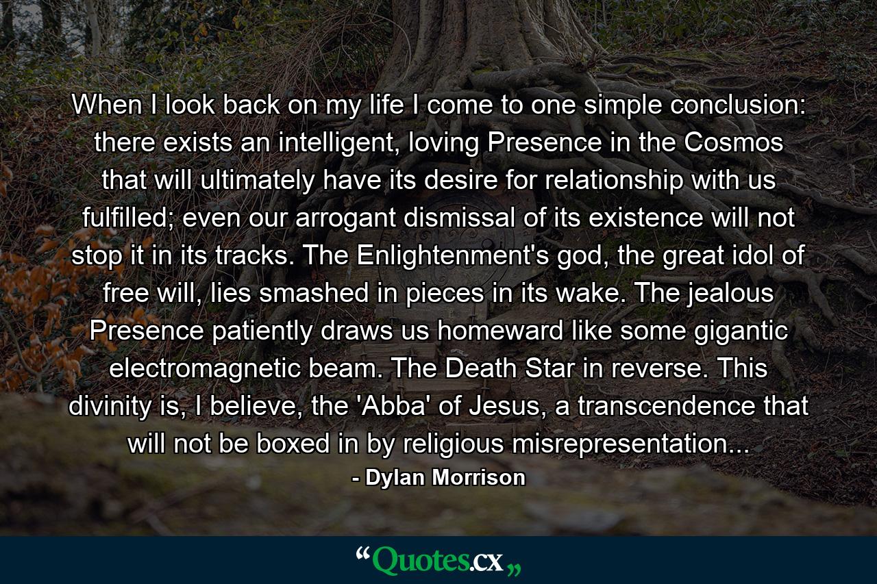 When I look back on my life I come to one simple conclusion: there exists an intelligent, loving Presence in the Cosmos that will ultimately have its desire for relationship with us fulfilled; even our arrogant dismissal of its existence will not stop it in its tracks. The Enlightenment's god, the great idol of free will, lies smashed in pieces in its wake. The jealous Presence patiently draws us homeward like some gigantic electromagnetic beam. The Death Star in reverse. This divinity is, I believe, the 'Abba' of Jesus, a transcendence that will not be boxed in by religious misrepresentation... - Quote by Dylan Morrison