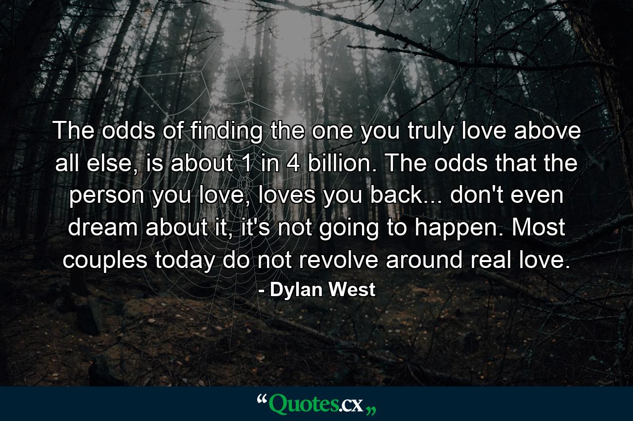 The odds of finding the one you truly love above all else, is about 1 in 4 billion. The odds that the person you love, loves you back... don't even dream about it, it's not going to happen. Most couples today do not revolve around real love. - Quote by Dylan West