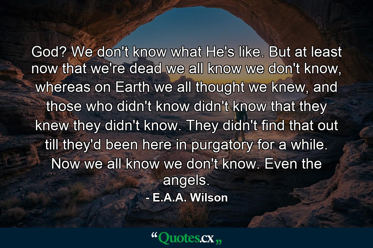 God? We don't know what He's like. But at least now that we're dead we all know we don't know, whereas on Earth we all thought we knew, and those who didn't know didn't know that they knew they didn't know. They didn't find that out till they'd been here in purgatory for a while. Now we all know we don't know. Even the angels. - Quote by E.A.A. Wilson