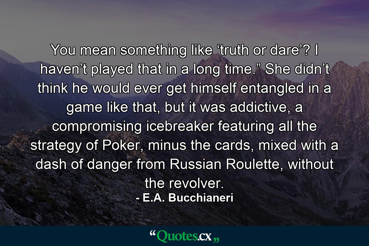 You mean something like ‘truth or dare’? I haven’t played that in a long time.” She didn’t think he would ever get himself entangled in a game like that, but it was addictive, a compromising icebreaker featuring all the strategy of Poker, minus the cards, mixed with a dash of danger from Russian Roulette, without the revolver. - Quote by E.A. Bucchianeri