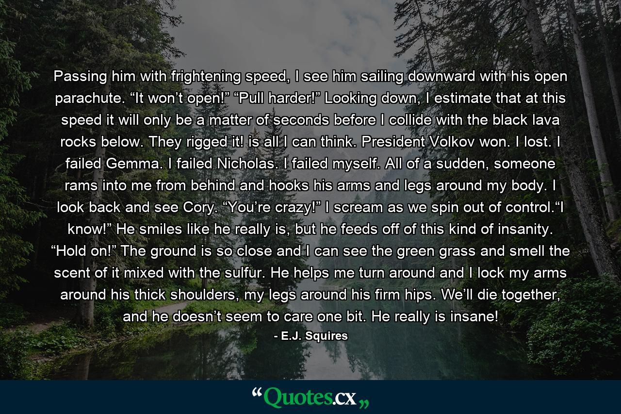 Passing him with frightening speed, I see him sailing downward with his open parachute. “It won’t open!” “Pull harder!” Looking down, I estimate that at this speed it will only be a matter of seconds before I collide with the black lava rocks below. They rigged it! is all I can think. President Volkov won. I lost. I failed Gemma. I failed Nicholas. I failed myself. All of a sudden, someone rams into me from behind and hooks his arms and legs around my body. I look back and see Cory. “You’re crazy!” I scream as we spin out of control.“I know!” He smiles like he really is, but he feeds off of this kind of insanity. “Hold on!” The ground is so close and I can see the green grass and smell the scent of it mixed with the sulfur. He helps me turn around and I lock my arms around his thick shoulders, my legs around his firm hips. We’ll die together, and he doesn’t seem to care one bit. He really is insane! - Quote by E.J. Squires