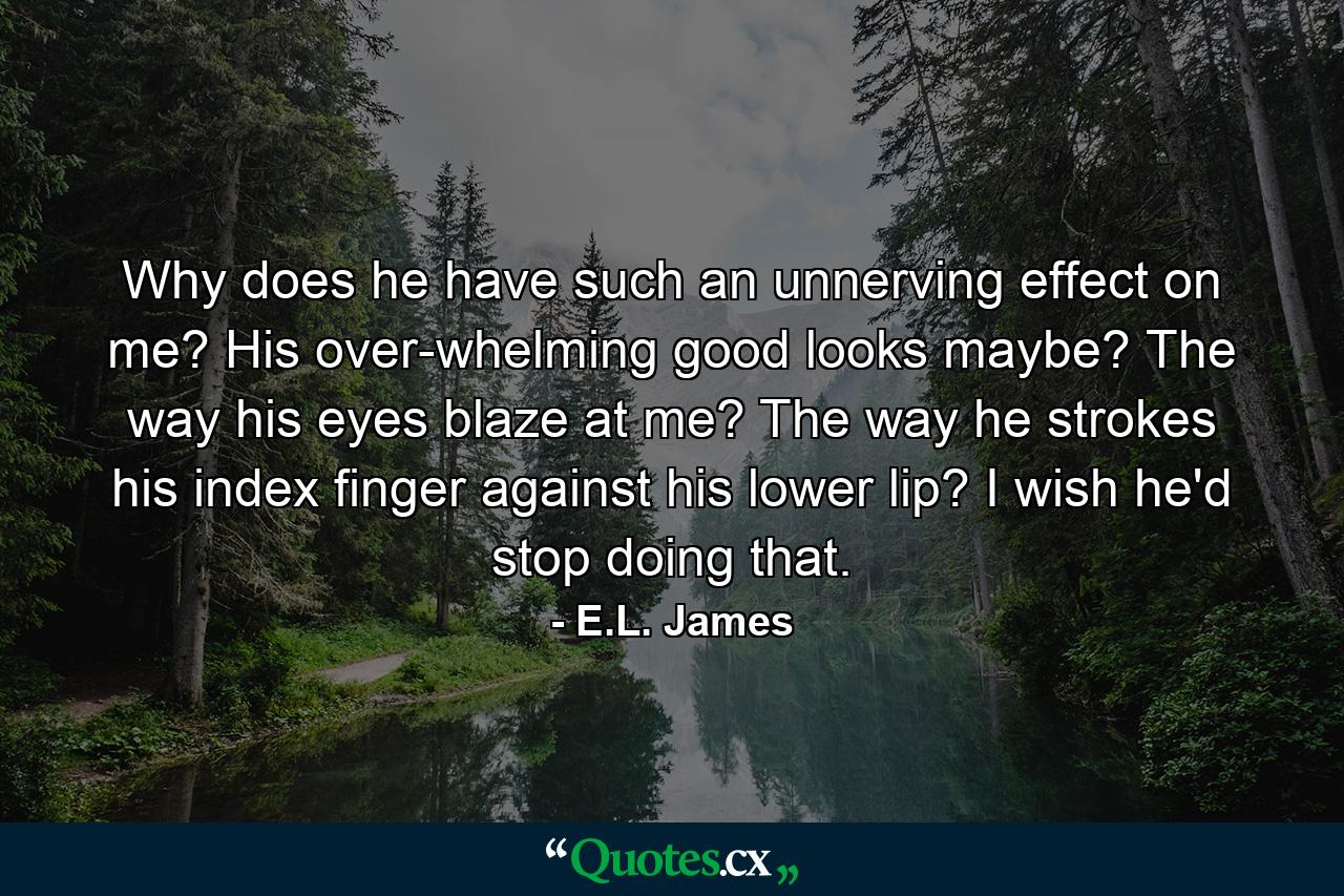 Why does he have such an unnerving effect on me? His over-whelming good looks maybe? The way his eyes blaze at me? The way he strokes his index finger against his lower lip? I wish he'd stop doing that. - Quote by E.L. James