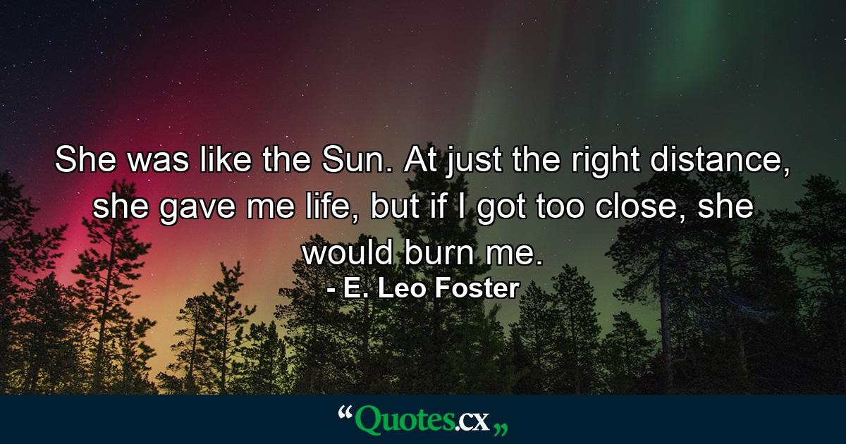 She was like the Sun. At just the right distance, she gave me life, but if I got too close, she would burn me. - Quote by E. Leo Foster