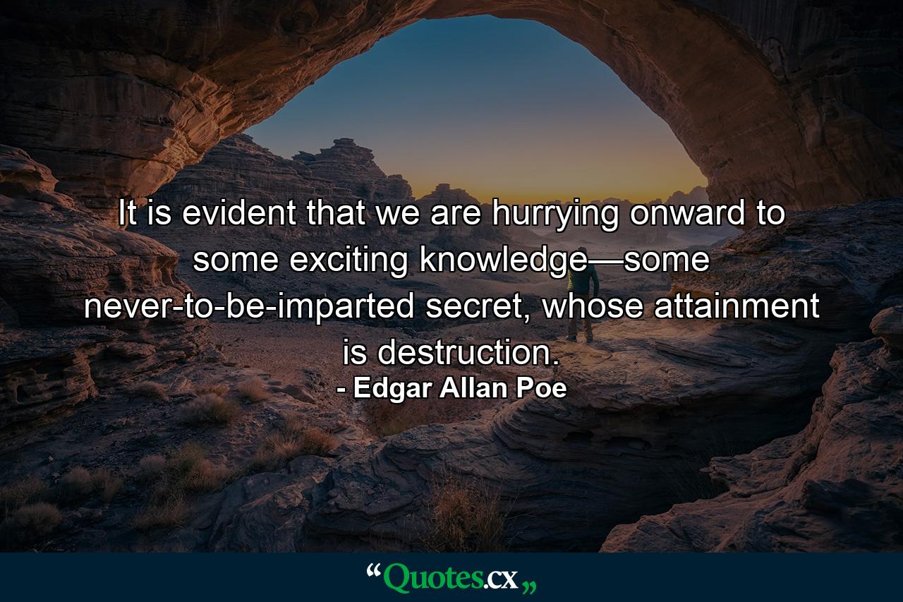 It is evident that we are hurrying onward to some exciting knowledge—some never-to-be-imparted secret, whose attainment is destruction. - Quote by Edgar Allan Poe