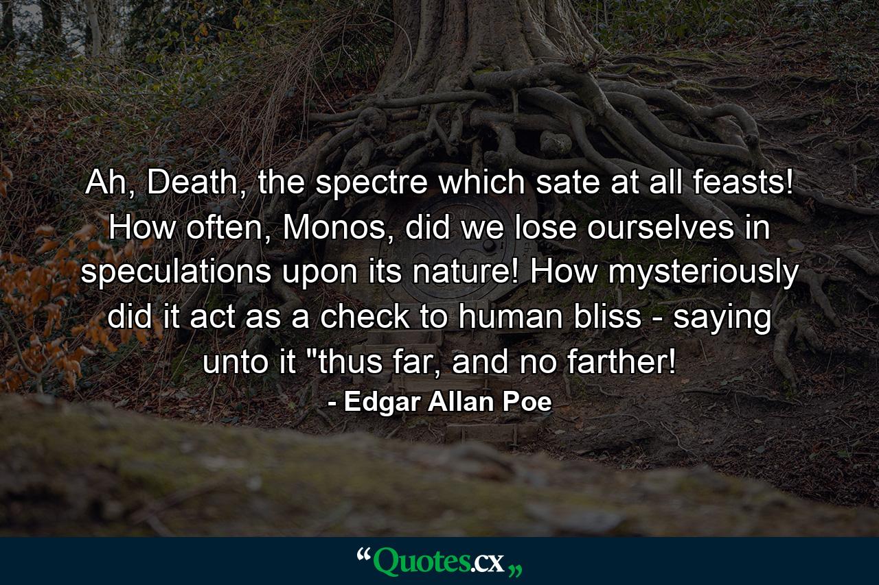 Ah, Death, the spectre which sate at all feasts! How often, Monos, did we lose ourselves in speculations upon its nature! How mysteriously did it act as a check to human bliss - saying unto it 