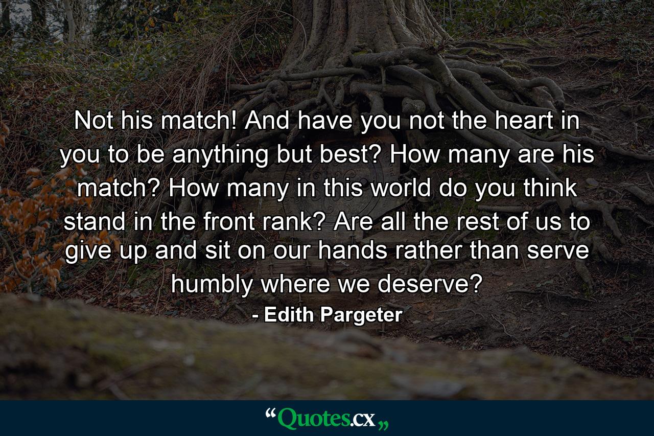 Not his match! And have you not the heart in you to be anything but best? How many are his match? How many in this world do you think stand in the front rank? Are all the rest of us to give up and sit on our hands rather than serve humbly where we deserve? - Quote by Edith Pargeter