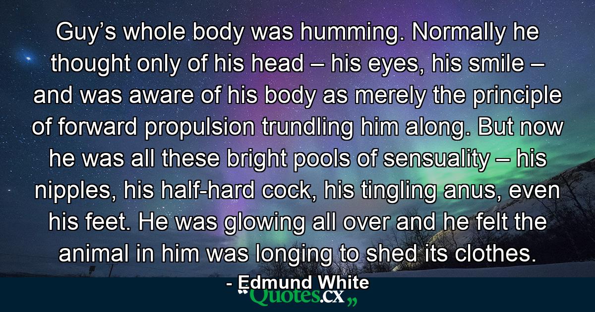 Guy’s whole body was humming. Normally he thought only of his head – his eyes, his smile – and was aware of his body as merely the principle of forward propulsion trundling him along. But now he was all these bright pools of sensuality – his nipples, his half-hard cock, his tingling anus, even his feet. He was glowing all over and he felt the animal in him was longing to shed its clothes. - Quote by Edmund White