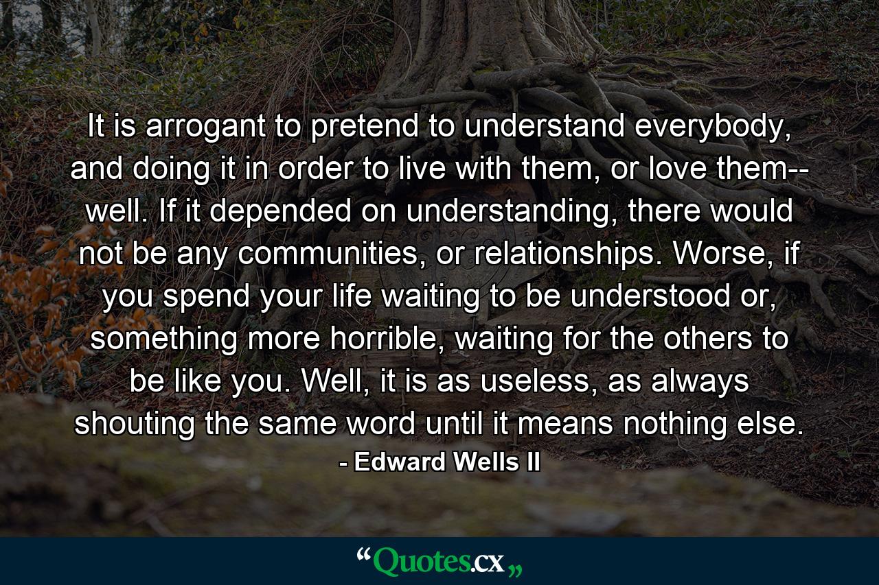 It is arrogant to pretend to understand everybody, and doing it in order to live with them, or love them-- well. If it depended on understanding, there would not be any communities, or relationships. Worse, if you spend your life waiting to be understood or, something more horrible, waiting for the others to be like you. Well, it is as useless, as always shouting the same word until it means nothing else. - Quote by Edward Wells II