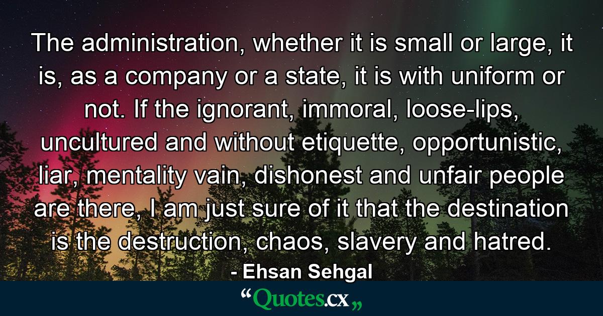 The administration, whether it is small or large, it is, as a company or a state, it is with uniform or not. If the ignorant, immoral, loose-lips, uncultured and without etiquette, opportunistic, liar, mentality vain, dishonest and unfair people are there, I am just sure of it that the destination is the destruction, chaos, slavery and hatred. - Quote by Ehsan Sehgal