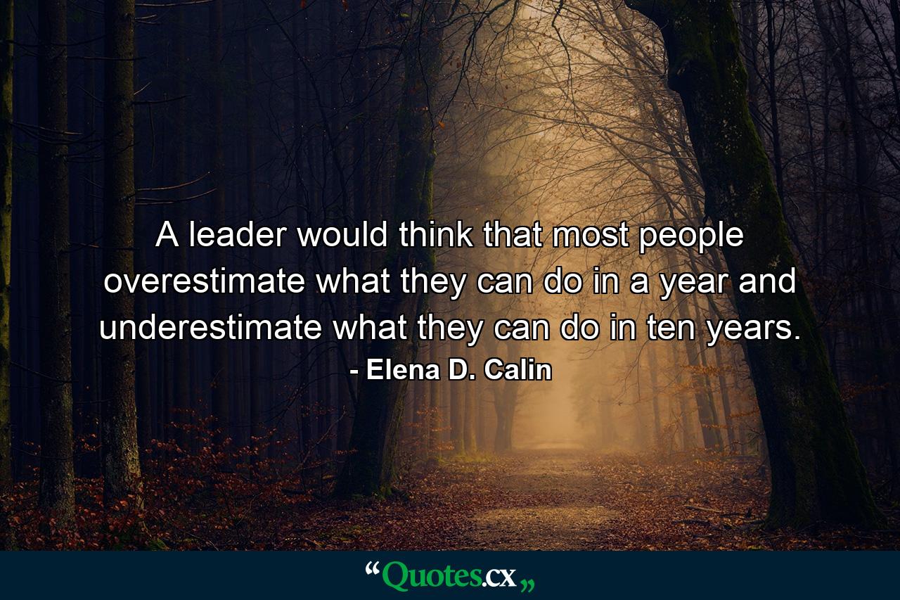 A leader would think that most people overestimate what they can do in a year and underestimate what they can do in ten years. - Quote by Elena D. Calin