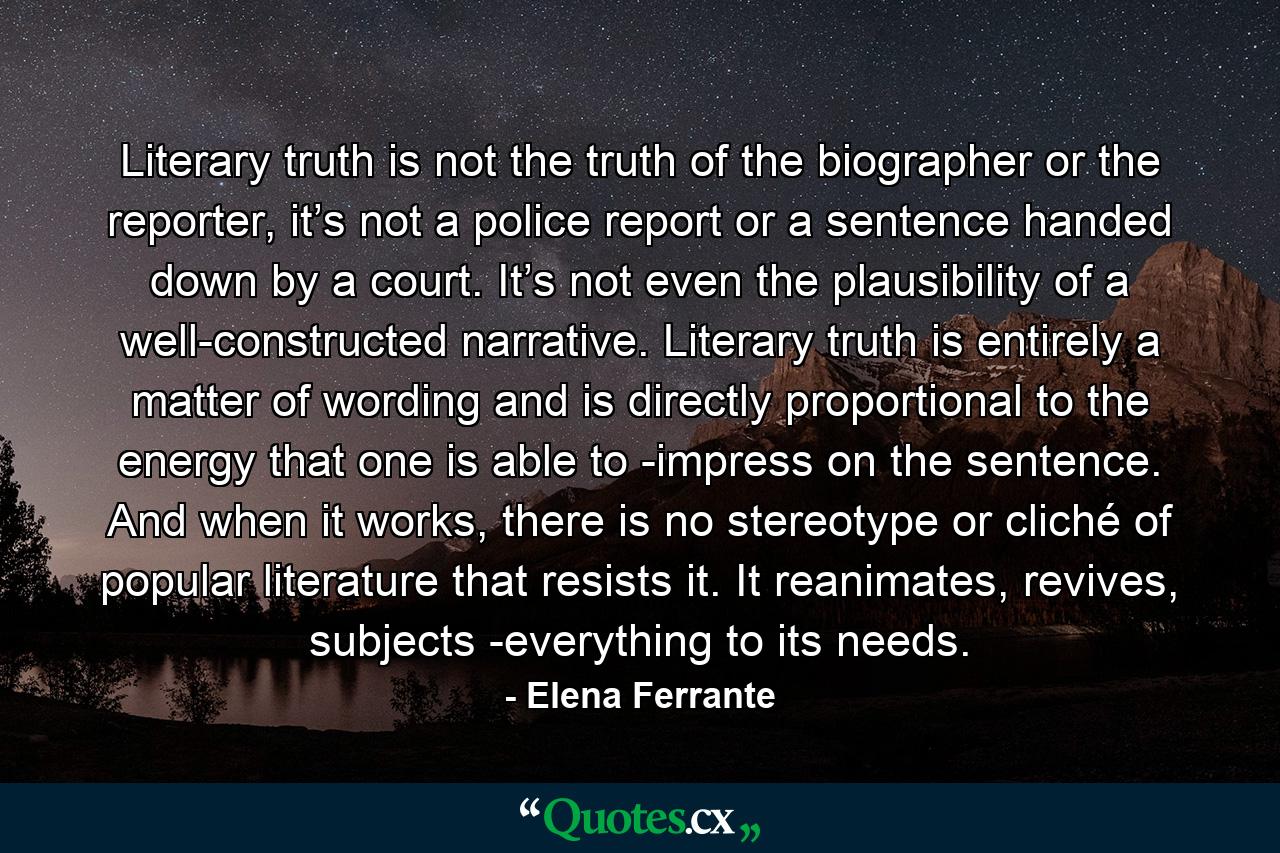 Literary truth is not the truth of the biographer or the reporter, it’s not a police report or a sentence handed down by a court. It’s not even the plausibility of a well-constructed narrative. Literary truth is entirely a matter of wording and is directly proportional to the energy that one is able to ­impress on the sentence. And when it works, there is no stereotype or cliché of popular literature that resists it. It reanimates, revives, subjects ­everything to its needs. - Quote by Elena Ferrante