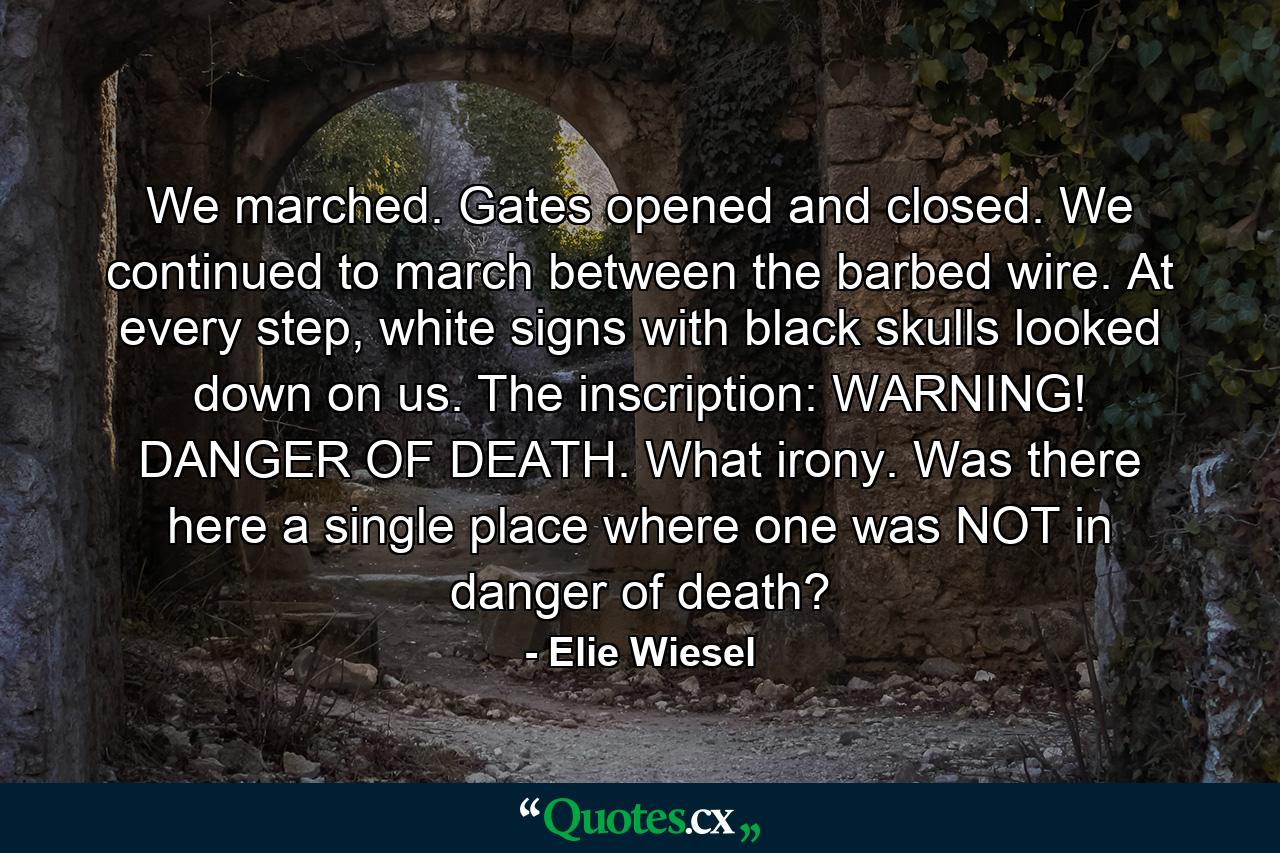 We marched. Gates opened and closed. We continued to march between the barbed wire. At every step, white signs with black skulls looked down on us. The inscription: WARNING! DANGER OF DEATH. What irony. Was there here a single place where one was NOT in danger of death? - Quote by Elie Wiesel