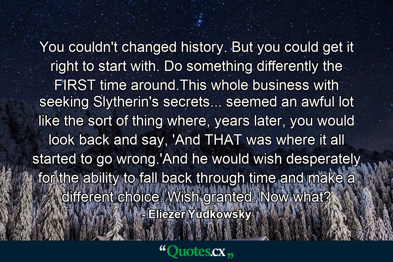 You couldn't changed history. But you could get it right to start with. Do something differently the FIRST time around.This whole business with seeking Slytherin's secrets... seemed an awful lot like the sort of thing where, years later, you would look back and say, 'And THAT was where it all started to go wrong.'And he would wish desperately for the ability to fall back through time and make a different choice. Wish granted. Now what? - Quote by Eliezer Yudkowsky