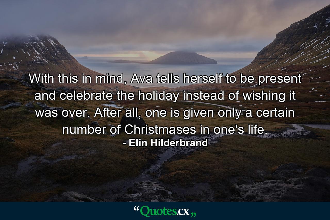 With this in mind, Ava tells herself to be present and celebrate the holiday instead of wishing it was over. After all, one is given only a certain number of Christmases in one's life. - Quote by Elin Hilderbrand