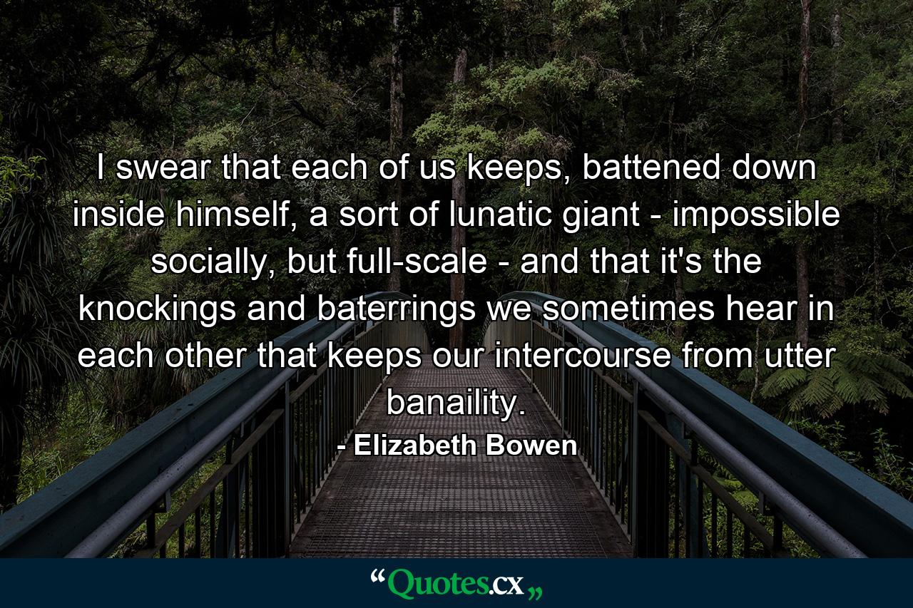 I swear that each of us keeps, battened down inside himself, a sort of lunatic giant - impossible socially, but full-scale - and that it's the knockings and baterrings we sometimes hear in each other that keeps our intercourse from utter banaility. - Quote by Elizabeth Bowen