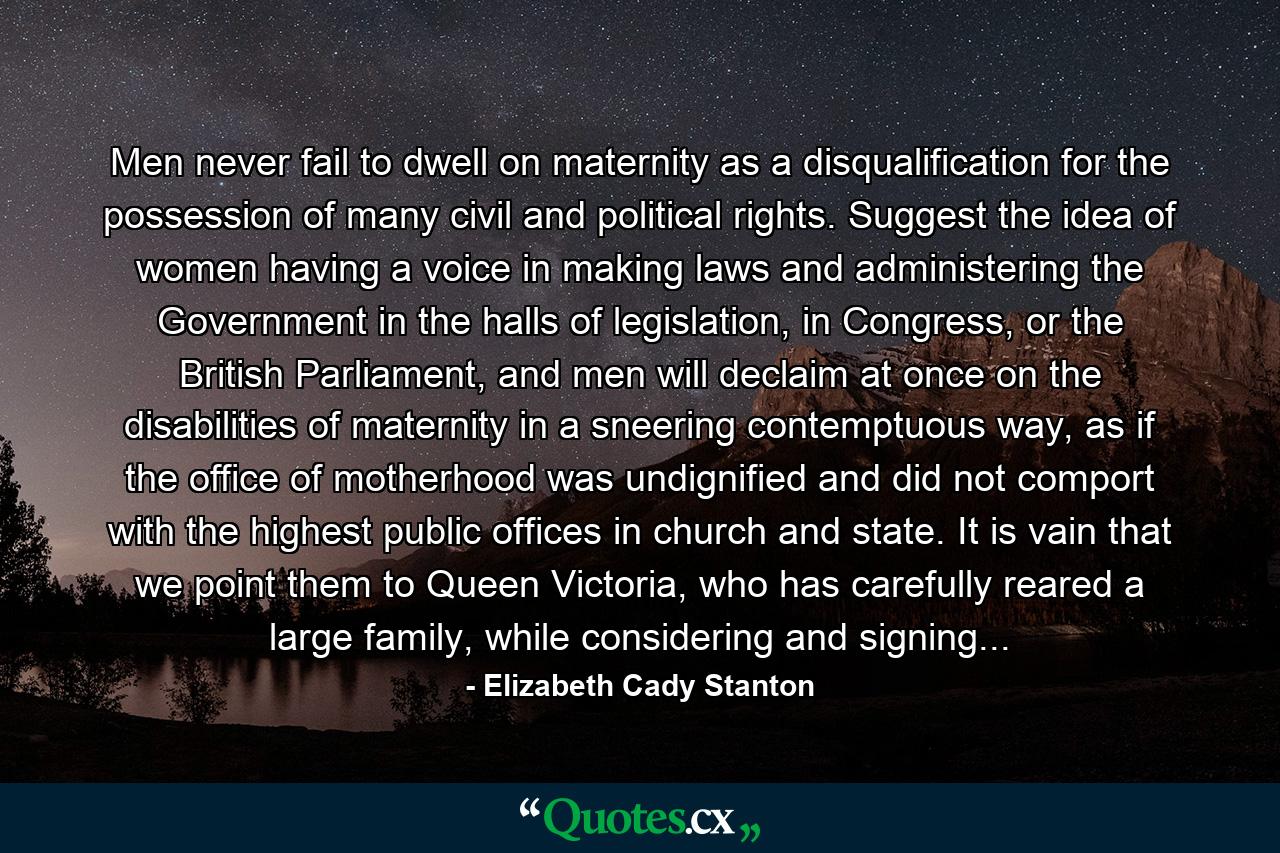 Men never fail to dwell on maternity as a disqualification for the possession of many civil and political rights. Suggest the idea of women having a voice in making laws and administering the Government in the halls of legislation, in Congress, or the British Parliament, and men will declaim at once on the disabilities of maternity in a sneering contemptuous way, as if the office of motherhood was undignified and did not comport with the highest public offices in church and state. It is vain that we point them to Queen Victoria, who has carefully reared a large family, while considering and signing... - Quote by Elizabeth Cady Stanton