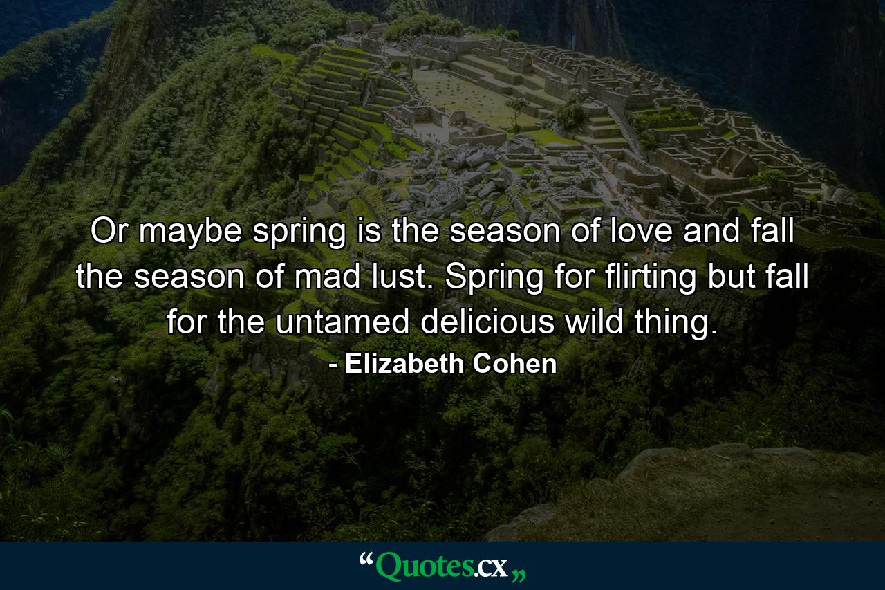 Or maybe spring is the season of love and fall the season of mad lust. Spring for flirting but fall for the untamed delicious wild thing. - Quote by Elizabeth Cohen