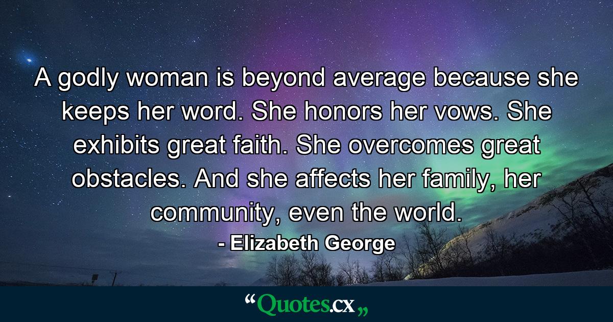 A godly woman is beyond average because she keeps her word. She honors her vows. She exhibits great faith. She overcomes great obstacles. And she affects her family, her community, even the world. - Quote by Elizabeth George