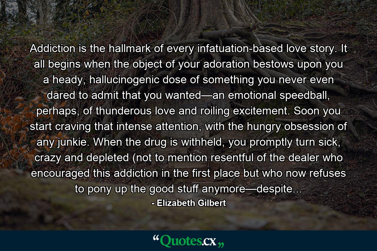 Addiction is the hallmark of every infatuation-based love story. It all begins when the object of your adoration bestows upon you a heady, hallucinogenic dose of something you never even dared to admit that you wanted—an emotional speedball, perhaps, of thunderous love and roiling excitement. Soon you start craving that intense attention, with the hungry obsession of any junkie. When the drug is withheld, you promptly turn sick, crazy and depleted (not to mention resentful of the dealer who encouraged this addiction in the first place but who now refuses to pony up the good stuff anymore—despite... - Quote by Elizabeth Gilbert