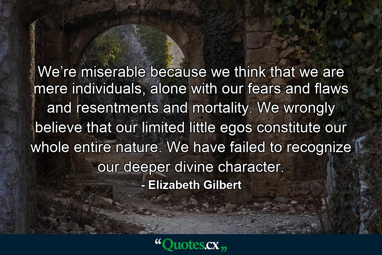 We’re miserable because we think that we are mere individuals, alone with our fears and flaws and resentments and mortality. We wrongly believe that our limited little egos constitute our whole entire nature. We have failed to recognize our deeper divine character. - Quote by Elizabeth Gilbert