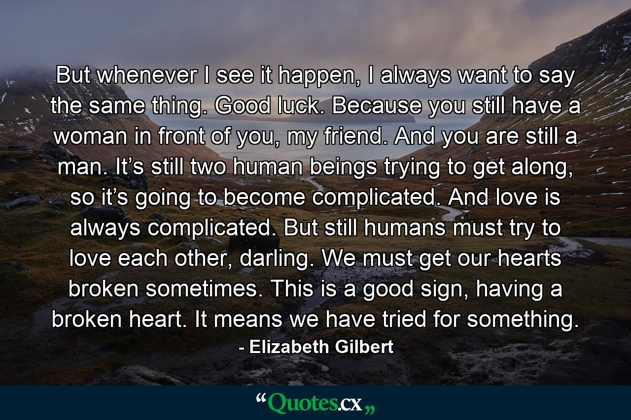 But whenever I see it happen, I always want to say the same thing. Good luck. Because you still have a woman in front of you, my friend. And you are still a man. It’s still two human beings trying to get along, so it’s going to become complicated. And love is always complicated. But still humans must try to love each other, darling. We must get our hearts broken sometimes. This is a good sign, having a broken heart. It means we have tried for something. - Quote by Elizabeth Gilbert