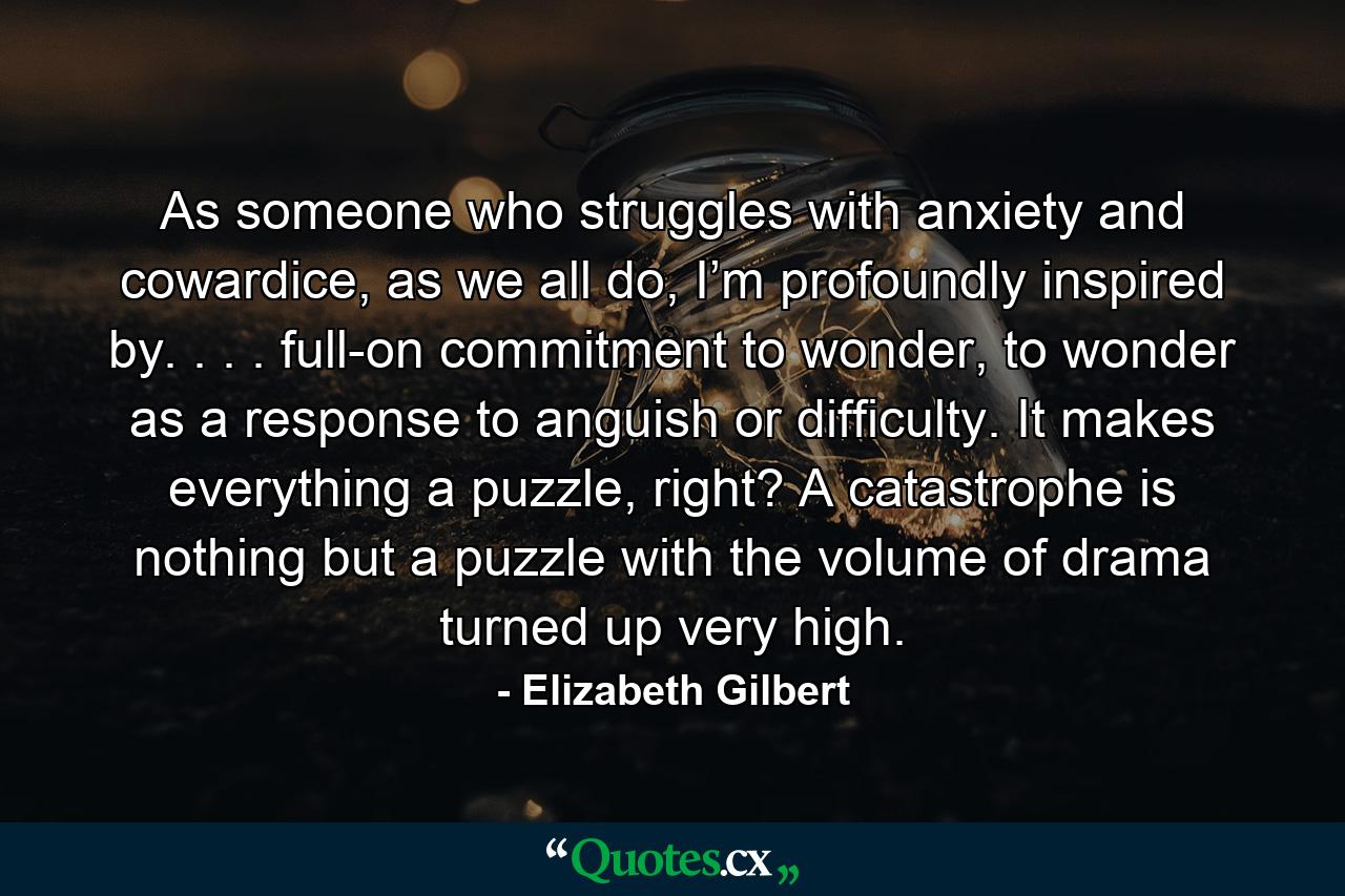 As someone who struggles with anxiety and cowardice, as we all do, I’m profoundly inspired by. . . . full-on commitment to wonder, to wonder as a response to anguish or difficulty. It makes everything a puzzle, right? A catastrophe is nothing but a puzzle with the volume of drama turned up very high. - Quote by Elizabeth Gilbert