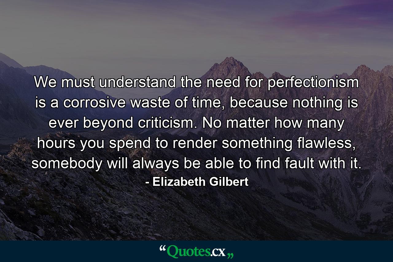 We must understand the need for perfectionism is a corrosive waste of time, because nothing is ever beyond criticism. No matter how many hours you spend to render something flawless, somebody will always be able to find fault with it. - Quote by Elizabeth Gilbert