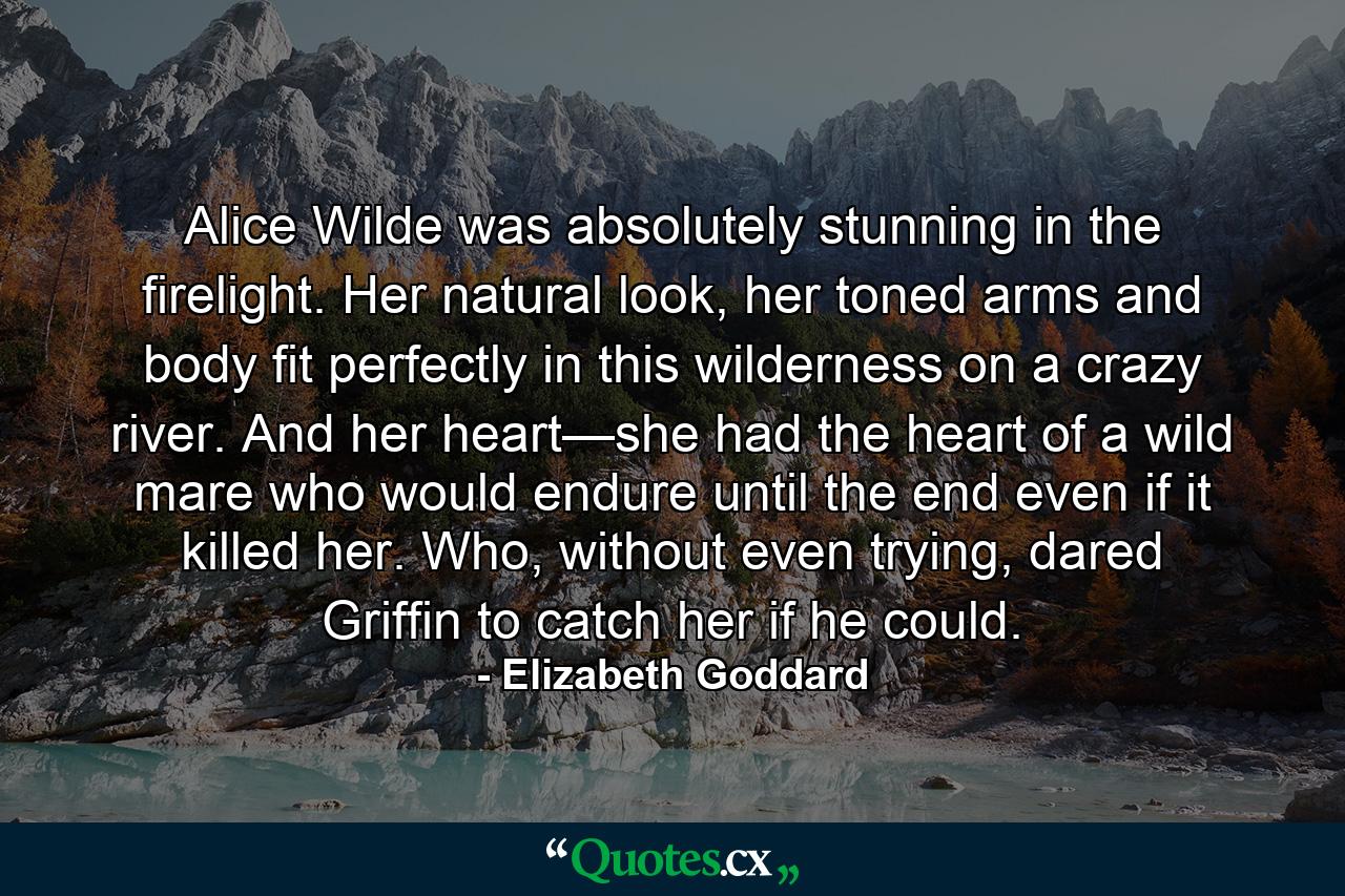 Alice Wilde was absolutely stunning in the firelight. Her natural look, her toned arms and body fit perfectly in this wilderness on a crazy river. And her heart—she had the heart of a wild mare who would endure until the end even if it killed her. Who, without even trying, dared Griffin to catch her if he could. - Quote by Elizabeth Goddard