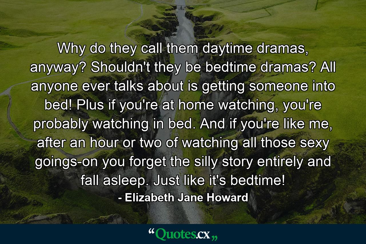 Why do they call them daytime dramas, anyway? Shouldn't they be bedtime dramas? All anyone ever talks about is getting someone into bed! Plus if you're at home watching, you're probably watching in bed. And if you're like me, after an hour or two of watching all those sexy goings-on you forget the silly story entirely and fall asleep. Just like it's bedtime! - Quote by Elizabeth Jane Howard