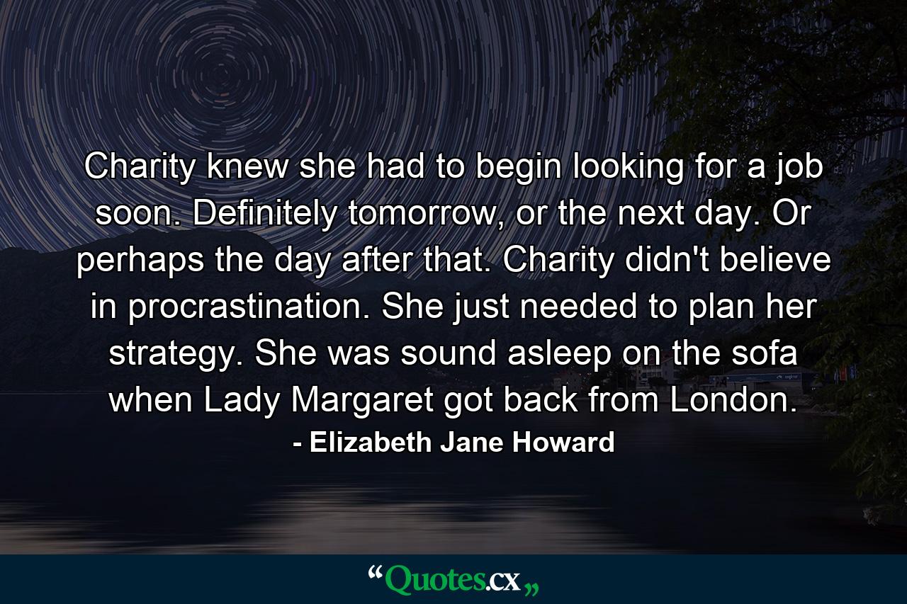 Charity knew she had to begin looking for a job soon. Definitely tomorrow, or the next day. Or perhaps the day after that. Charity didn't believe in procrastination. She just needed to plan her strategy. She was sound asleep on the sofa when Lady Margaret got back from London. - Quote by Elizabeth Jane Howard