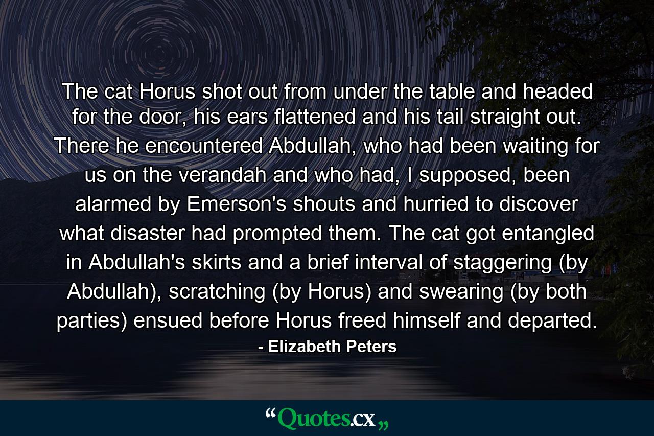 The cat Horus shot out from under the table and headed for the door, his ears flattened and his tail straight out. There he encountered Abdullah, who had been waiting for us on the verandah and who had, I supposed, been alarmed by Emerson's shouts and hurried to discover what disaster had prompted them. The cat got entangled in Abdullah's skirts and a brief interval of staggering (by Abdullah), scratching (by Horus) and swearing (by both parties) ensued before Horus freed himself and departed. - Quote by Elizabeth Peters