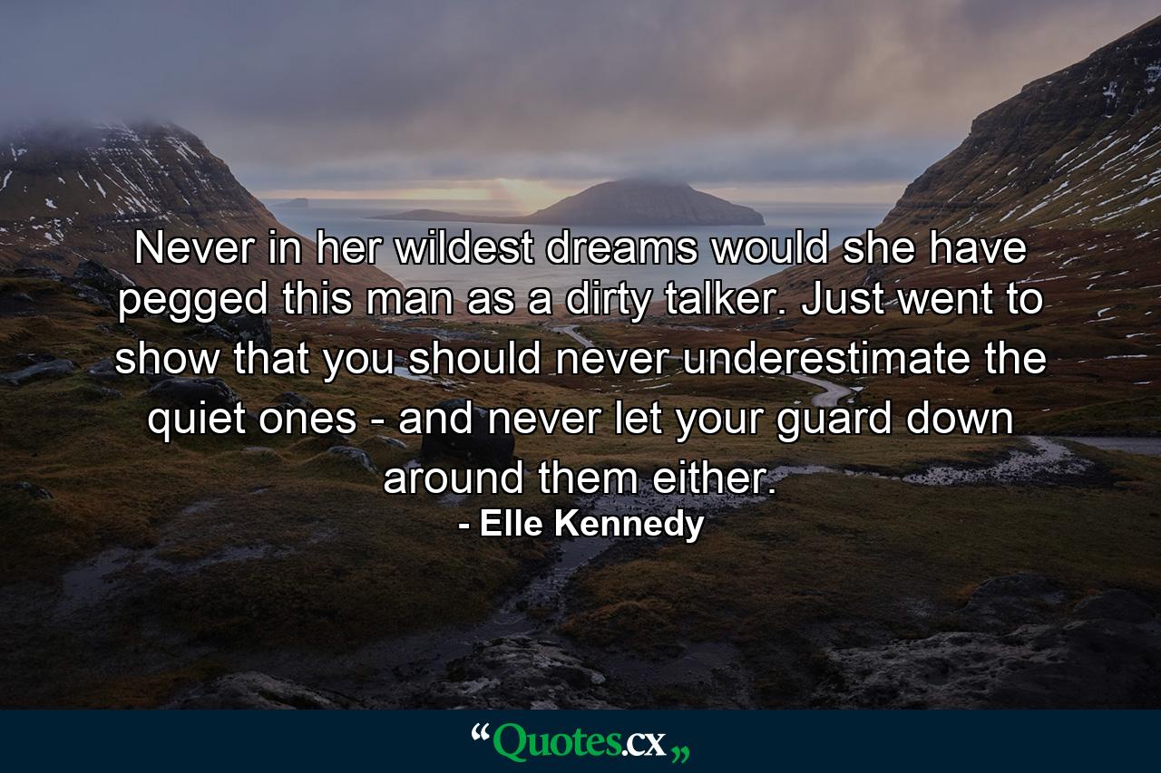 Never in her wildest dreams would she have pegged this man as a dirty talker. Just went to show that you should never underestimate the quiet ones - and never let your guard down around them either. - Quote by Elle Kennedy