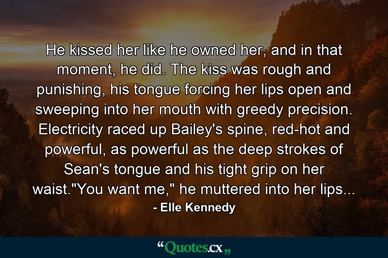 He kissed her like he owned her, and in that moment, he did. The kiss was rough and punishing, his tongue forcing her lips open and sweeping into her mouth with greedy precision. Electricity raced up Bailey's spine, red-hot and powerful, as powerful as the deep strokes of Sean's tongue and his tight grip on her waist.