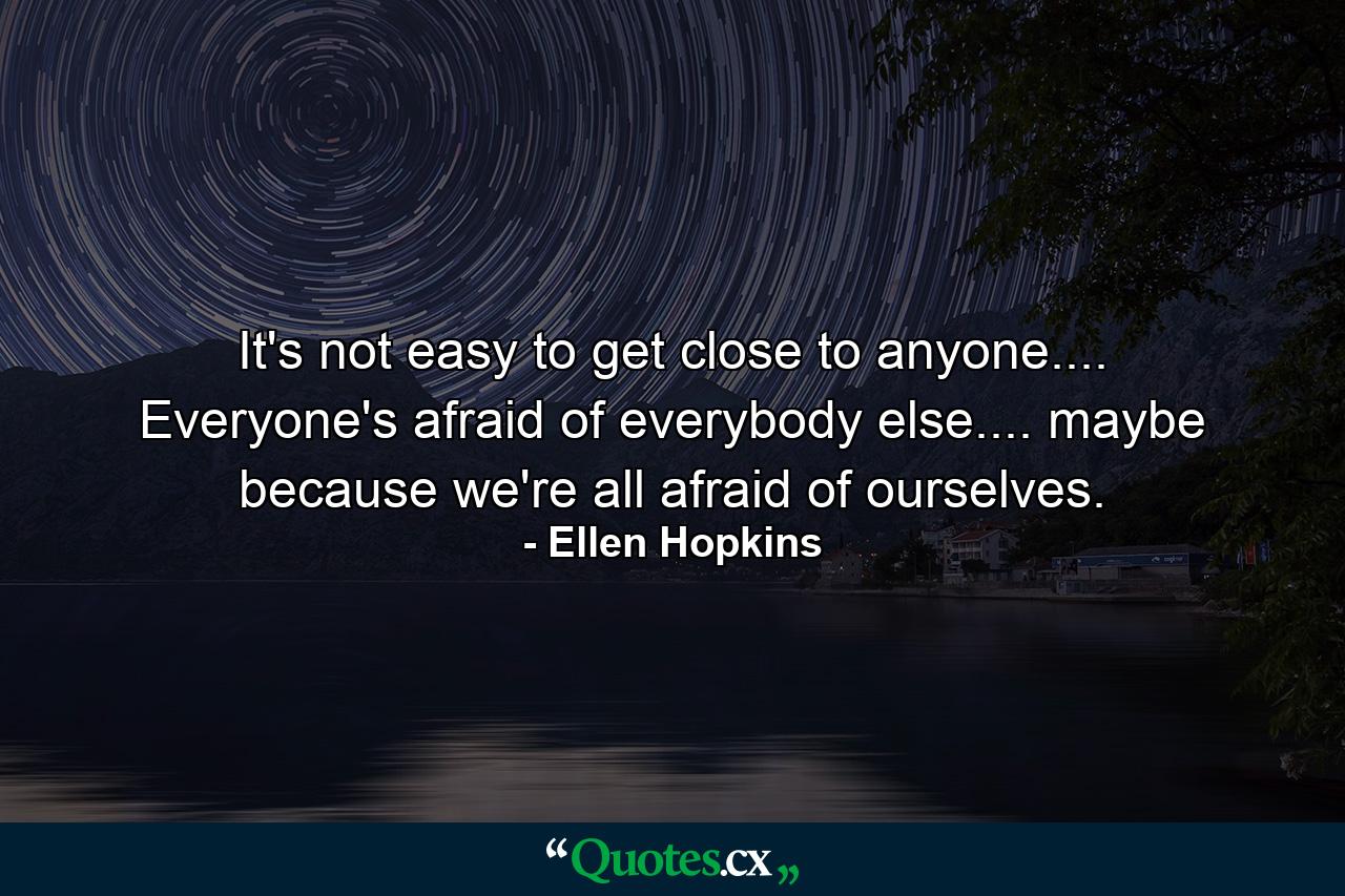 It's not easy to get close to anyone.... Everyone's afraid of everybody else.... maybe because we're all afraid of ourselves. - Quote by Ellen Hopkins