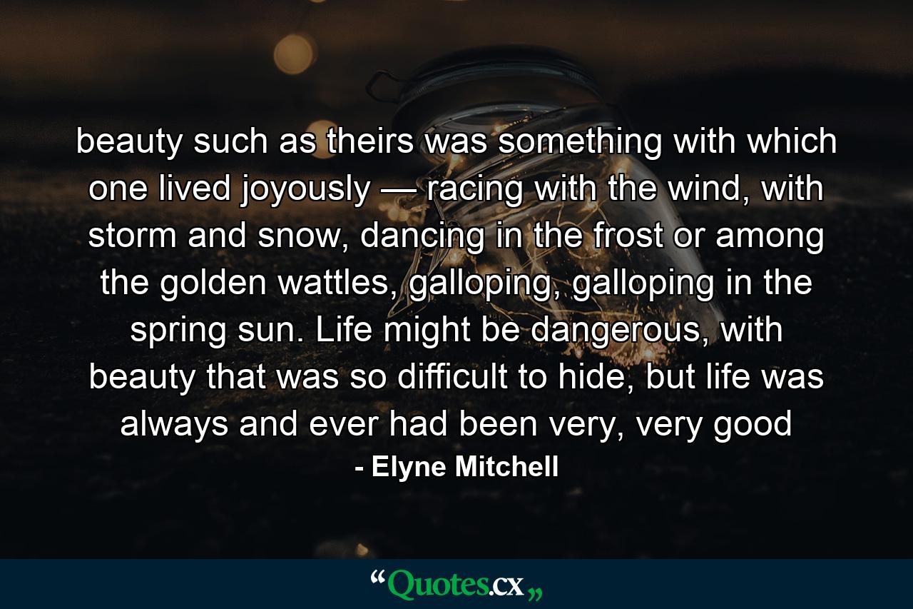 beauty such as theirs was something with which one lived joyously — racing with the wind, with storm and snow, dancing in the frost or among the golden wattles, galloping, galloping in the spring sun. Life might be dangerous, with beauty that was so difficult to hide, but life was always and ever had been very, very good - Quote by Elyne Mitchell