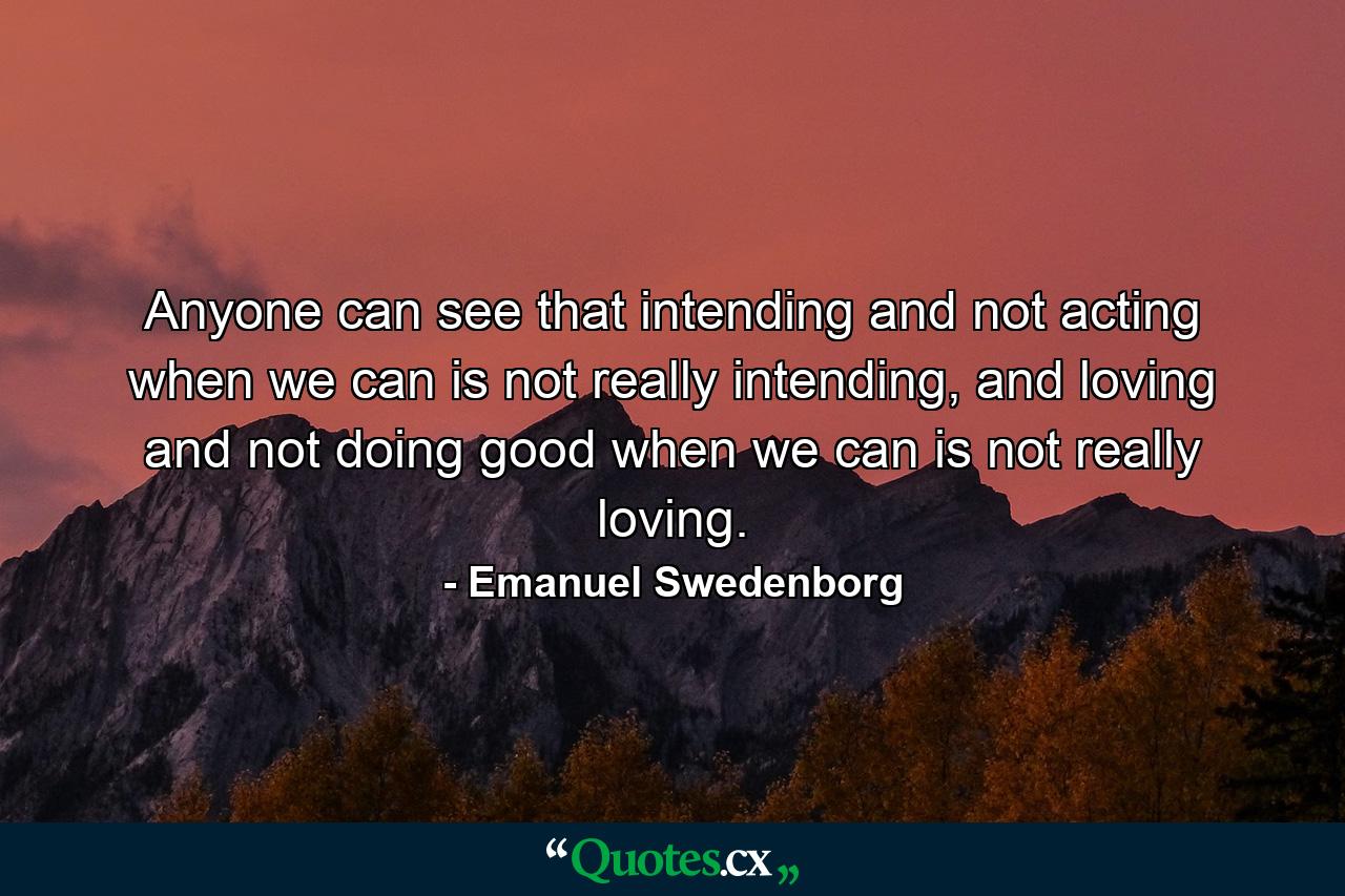 Anyone can see that intending and not acting when we can is not really intending, and loving and not doing good when we can is not really loving. - Quote by Emanuel Swedenborg