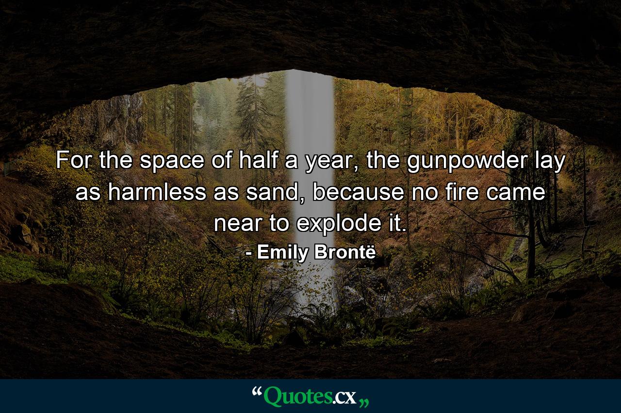 For the space of half a year, the gunpowder lay as harmless as sand, because no fire came near to explode it. - Quote by Emily Brontë