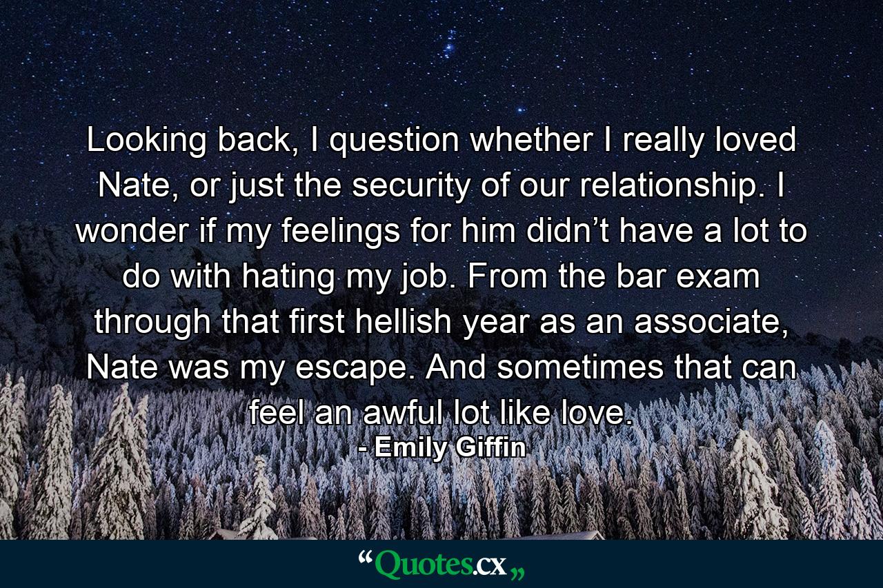 Looking back, I question whether I really loved Nate, or just the security of our relationship. I wonder if my feelings for him didn’t have a lot to do with hating my job. From the bar exam through that first hellish year as an associate, Nate was my escape. And sometimes that can feel an awful lot like love. - Quote by Emily Giffin