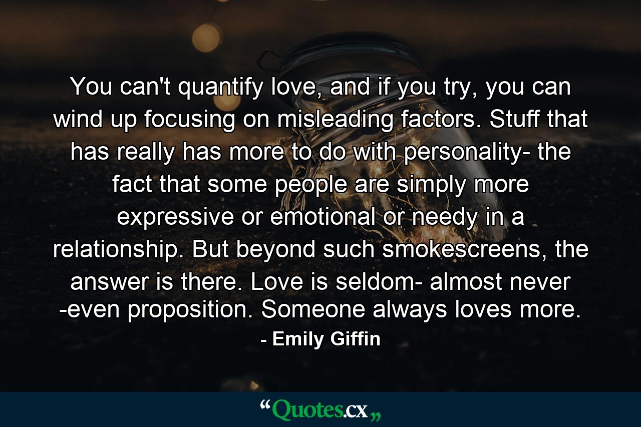 You can't quantify love, and if you try, you can wind up focusing on misleading factors. Stuff that has really has more to do with personality- the fact that some people are simply more expressive or emotional or needy in a relationship. But beyond such smokescreens, the answer is there. Love is seldom- almost never -even proposition. Someone always loves more. - Quote by Emily Giffin