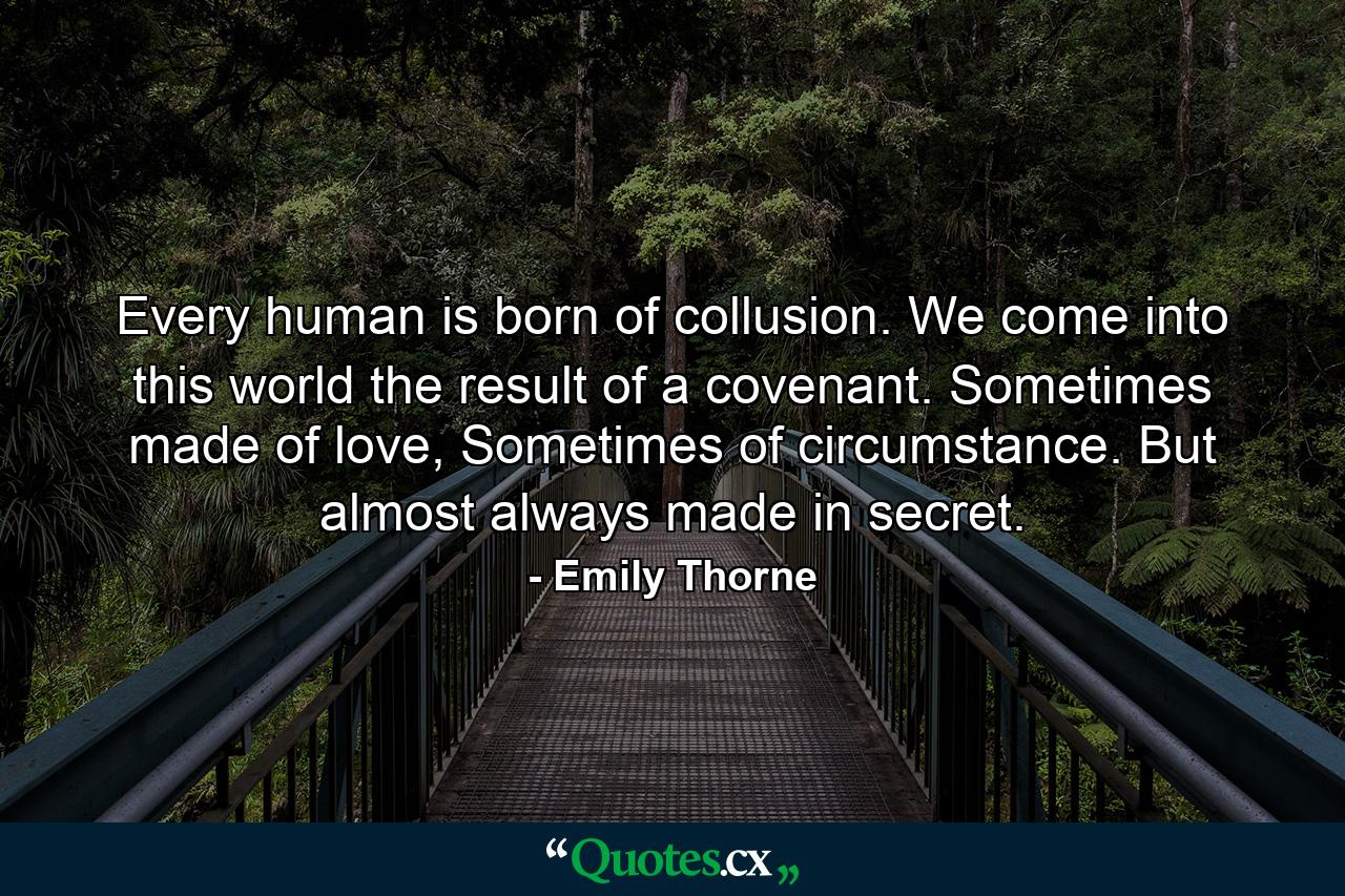 Every human is born of collusion. We come into this world the result of a covenant. Sometimes made of love, Sometimes of circumstance. But almost always made in secret. - Quote by Emily Thorne