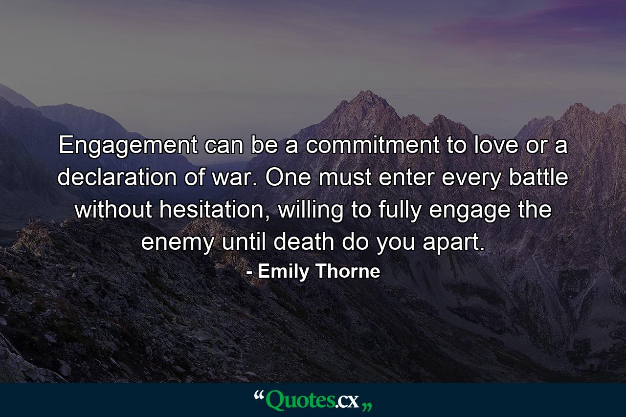 Engagement can be a commitment to love or a declaration of war. One must enter every battle without hesitation, willing to fully engage the enemy until death do you apart. - Quote by Emily Thorne