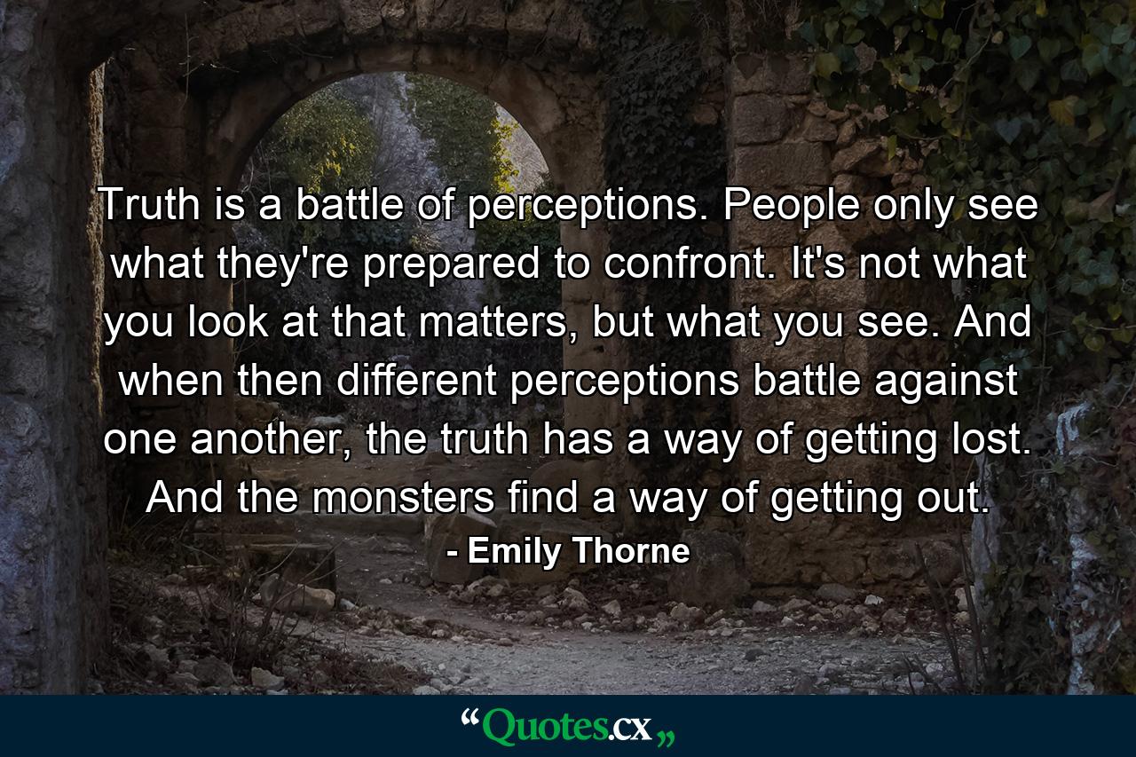 Truth is a battle of perceptions. People only see what they're prepared to confront. It's not what you look at that matters, but what you see. And when then different perceptions battle against one another, the truth has a way of getting lost. And the monsters find a way of getting out. - Quote by Emily Thorne