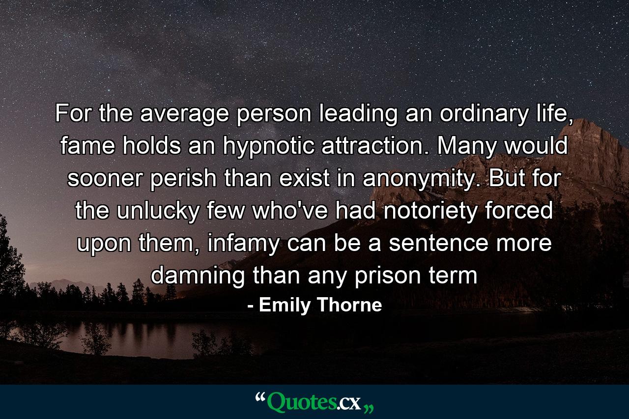 For the average person leading an ordinary life, fame holds an hypnotic attraction. Many would sooner perish than exist in anonymity. But for the unlucky few who've had notoriety forced upon them, infamy can be a sentence more damning than any prison term - Quote by Emily Thorne