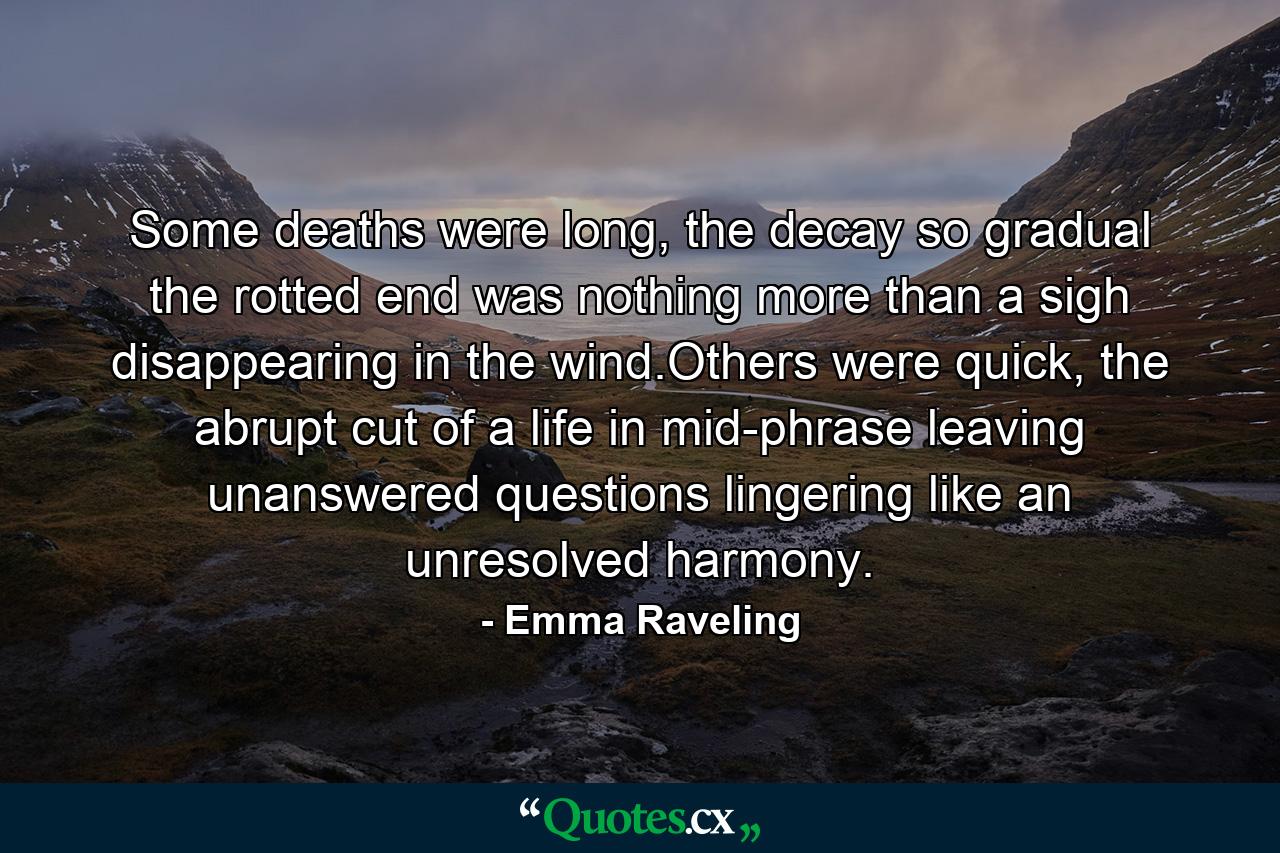 Some deaths were long, the decay so gradual the rotted end was nothing more than a sigh disappearing in the wind.Others were quick, the abrupt cut of a life in mid-phrase leaving unanswered questions lingering like an unresolved harmony. - Quote by Emma Raveling