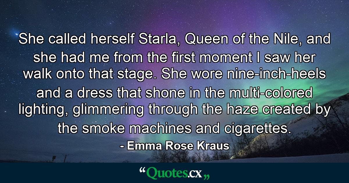 She called herself Starla, Queen of the Nile, and she had me from the first moment I saw her walk onto that stage. She wore nine-inch-heels and a dress that shone in the multi-colored lighting, glimmering through the haze created by the smoke machines and cigarettes. - Quote by Emma Rose Kraus