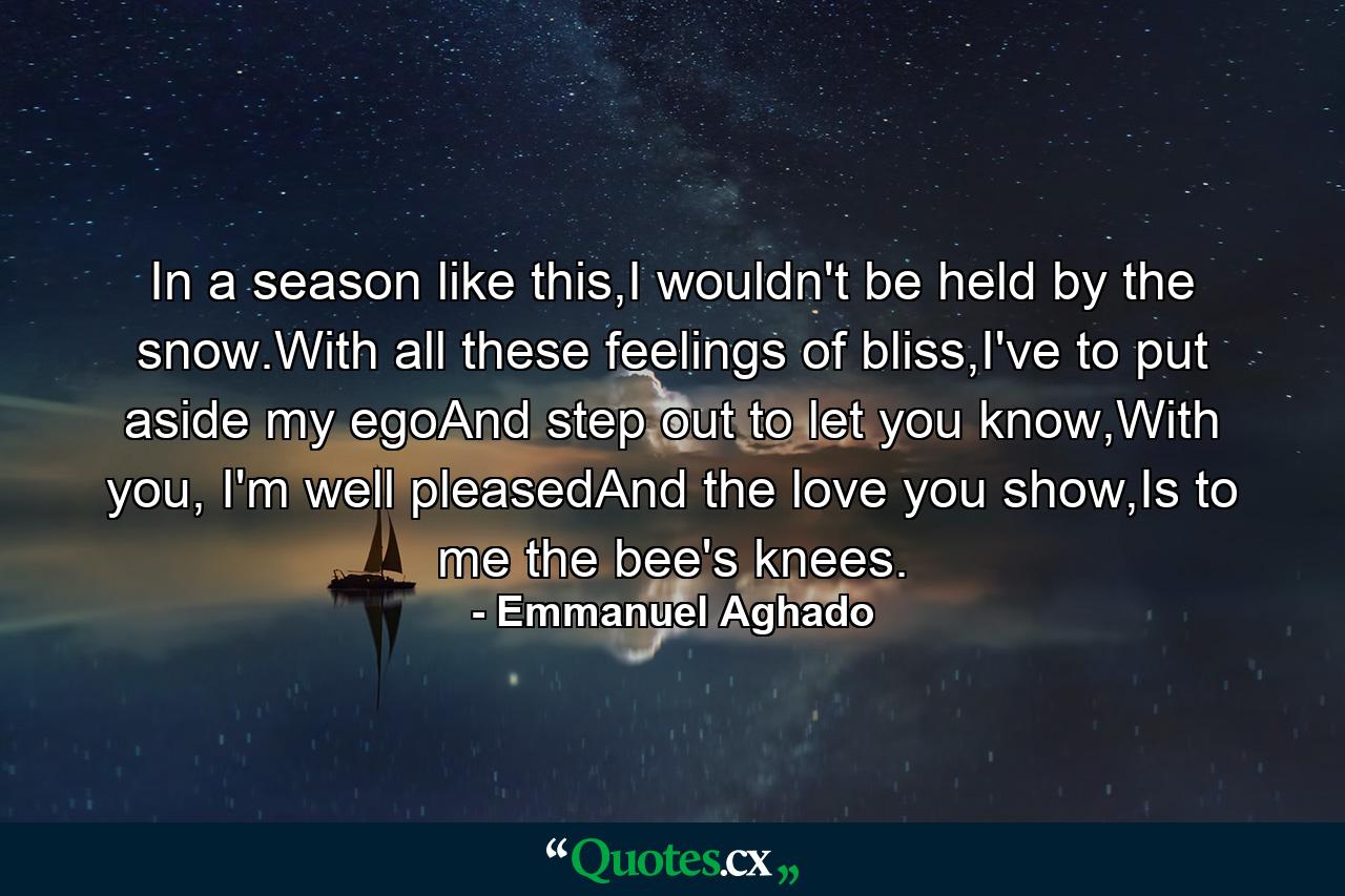 In a season like this,I wouldn't be held by the snow.With all these feelings of bliss,I've to put aside my egoAnd step out to let you know,With you, I'm well pleasedAnd the love you show,Is to me the bee's knees. - Quote by Emmanuel Aghado