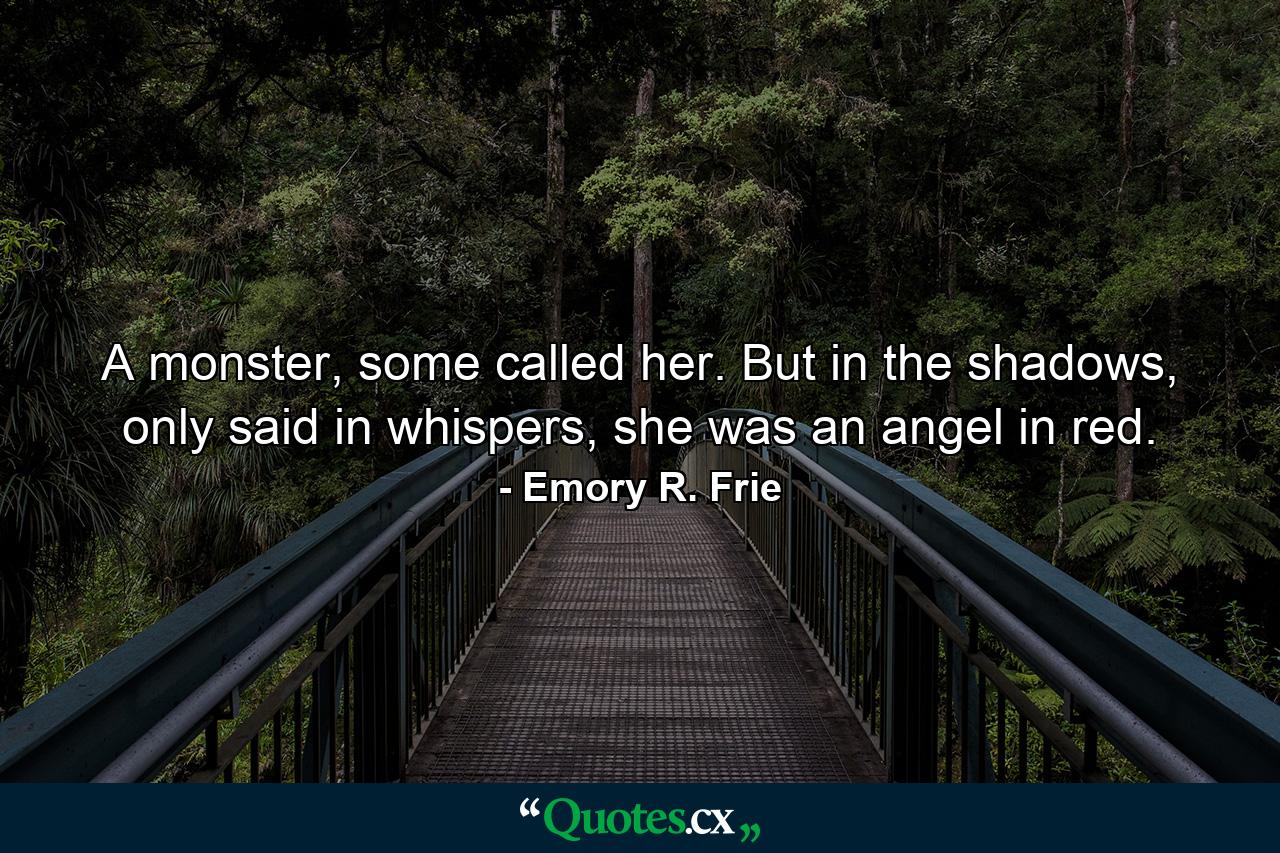 A monster, some called her. But in the shadows, only said in whispers, she was an angel in red. - Quote by Emory R. Frie