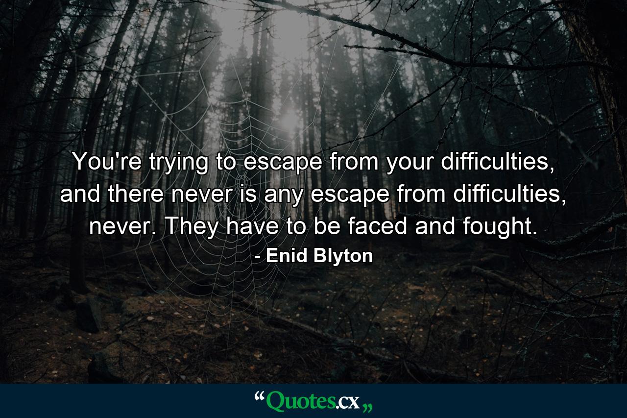 You're trying to escape from your difficulties, and there never is any escape from difficulties, never. They have to be faced and fought. - Quote by Enid Blyton